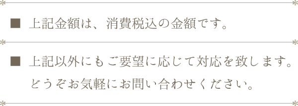 上記金額は、消費税込の金額です。上記以外にもご要望に応じて対応を致します。どうぞお気軽にお問い合わせください。